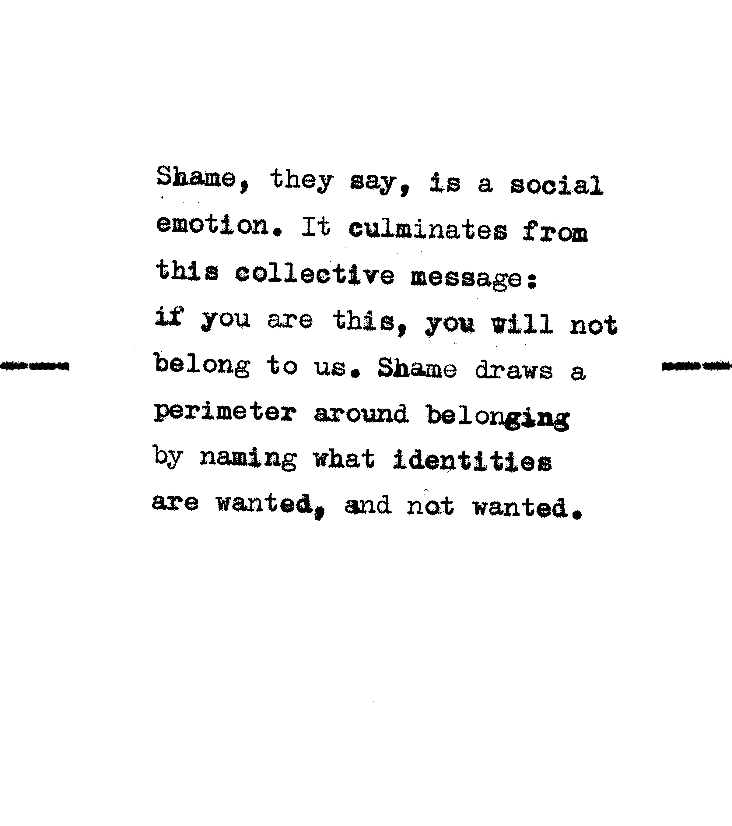 Shame, they say, is a social emotion. It culminates from this collective message: if you are this, you will not belong to us. Shame draws a perimeter around belonging by naming what identities are wanted, and not wanted. 