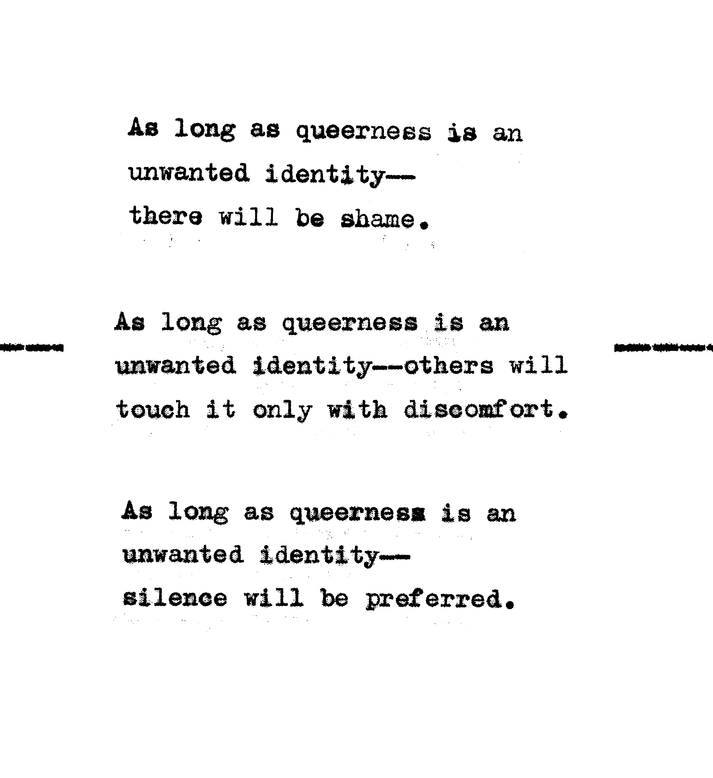 As long as queerness is an unwanted identity—there will be shame. As long as queerness is an unwanted identity—there will be hiding, with all its attendant costs. As long as queerness is an unwanted identity—silence will be preferred. 