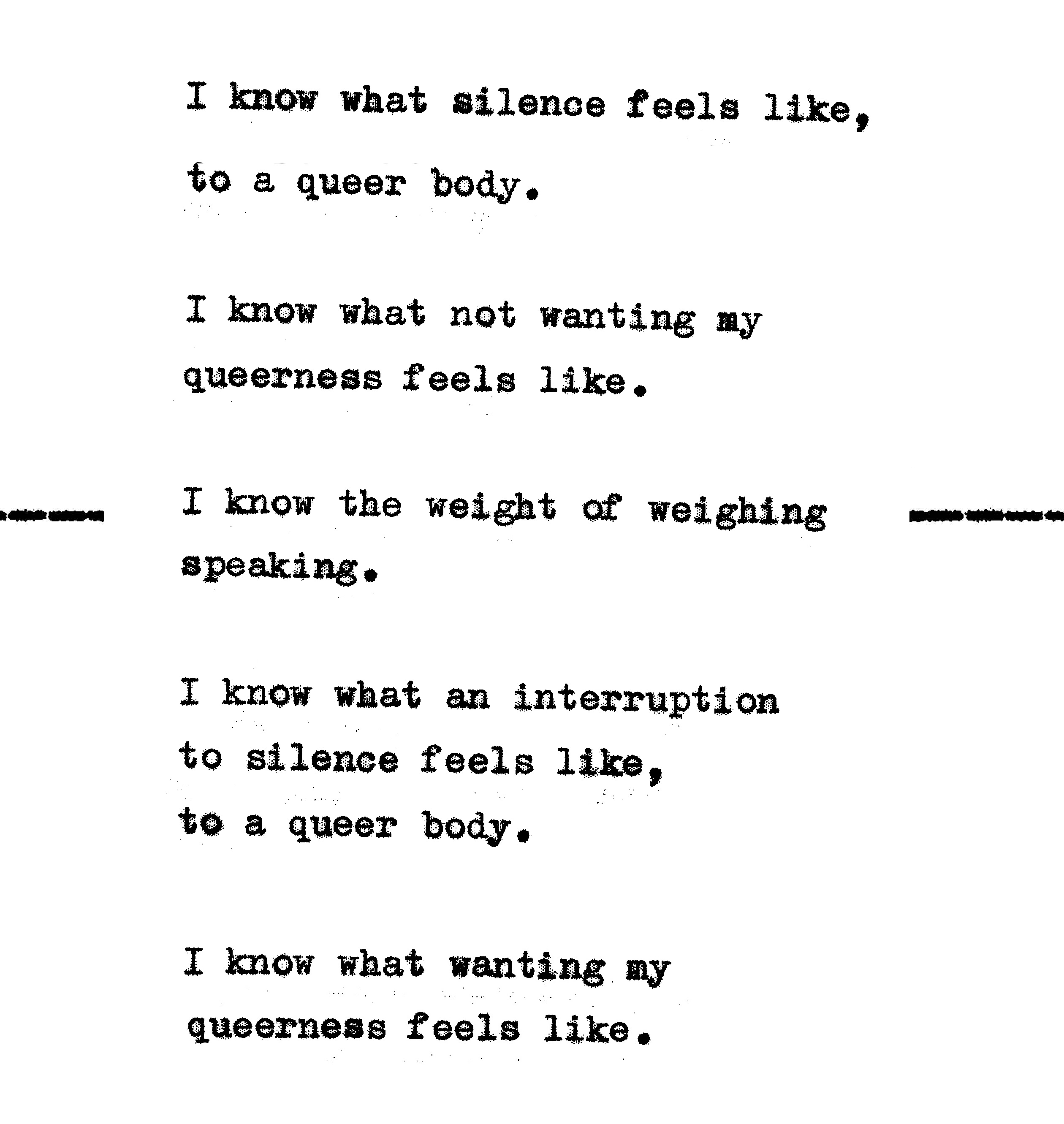 I know what silence feels like, to a queer body. I know what not wanting my queerness feels like. I know the weight of weighing speaking. I know what an interruption to silence feels like, to a queer body. I know what wanting my queerness feels like.